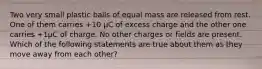 Two very small plastic balls of equal mass are released from rest. One of them carries +10 µC of excess charge and the other one carries +1µC of charge. No other charges or fields are present. Which of the following statements are true about them as they move away from each other?