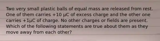 Two very small plastic balls of equal mass are released from rest. One of them carries +10 µC of excess charge and the other one carries +1µC of charge. No other charges or fields are present. Which of the following statements are true about them as they move away from each other?