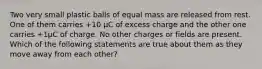 Two very small plastic balls of equal mass are released from rest. One of them carries +10 μC of excess charge and the other one carries +1μC of charge. No other charges or fields are present. Which of the following statements are true about them as they move away from each other?