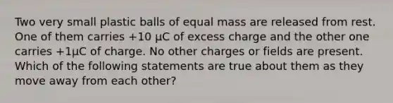 Two very small plastic balls of equal mass are released from rest. One of them carries +10 μC of excess charge and the other one carries +1μC of charge. No other charges or fields are present. Which of the following statements are true about them as they move away from each other?