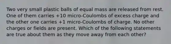 Two very small plastic balls of equal mass are released from rest. One of them carries +10 micro-Coulombs of excess charge and the other one carries +1 micro-Coulombs of charge. No other charges or fields are present. Which of the following statements are true about them as they move away from each other?