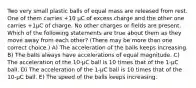 Two very small plastic balls of equal mass are released from rest. One of them carries +10 μC of excess charge and the other one carries +1μC of charge. No other charges or fields are present. Which of the following statements are true about them as they move away from each other? (There may be more than one correct choice.) A) The acceleration of the balls keeps increasing. B) The balls always have accelerations of equal magnitude. C) The acceleration of the 10-μC ball is 10 times that of the 1-μC ball. D) The acceleration of the 1-μC ball is 10 times that of the 10-μC ball. E) The speed of the balls keeps increasing.