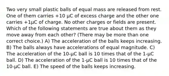 Two very small plastic balls of equal mass are released from rest. One of them carries +10 μC of excess charge and the other one carries +1μC of charge. No other charges or fields are present. Which of the following statements are true about them as they move away from each other? (There may be <a href='https://www.questionai.com/knowledge/keWHlEPx42-more-than' class='anchor-knowledge'>more than</a> one correct choice.) A) The acceleration of the balls keeps increasing. B) The balls always have accelerations of equal magnitude. C) The acceleration of the 10-μC ball is 10 times that of the 1-μC ball. D) The acceleration of the 1-μC ball is 10 times that of the 10-μC ball. E) The speed of the balls keeps increasing.