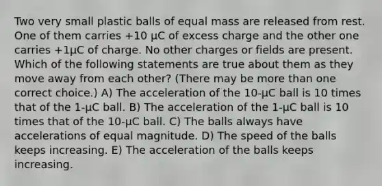 Two very small plastic balls of equal mass are released from rest. One of them carries +10 µC of excess charge and the other one carries +1µC of charge. No other charges or fields are present. Which of the following statements are true about them as they move away from each other? (There may be <a href='https://www.questionai.com/knowledge/keWHlEPx42-more-than' class='anchor-knowledge'>more than</a> one correct choice.) A) The acceleration of the 10-µC ball is 10 times that of the 1-µC ball. B) The acceleration of the 1-µC ball is 10 times that of the 10-µC ball. C) The balls always have accelerations of equal magnitude. D) The speed of the balls keeps increasing. E) The acceleration of the balls keeps increasing.