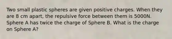 Two small plastic spheres are given positive charges. When they are 8 cm apart, the repulsive force between them is 5000N. Sphere A has twice the charge of Sphere B. What is the charge on Sphere A?