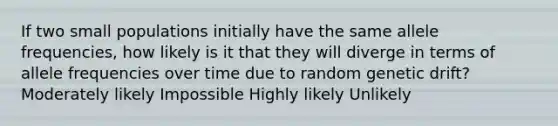 If two small populations initially have the same allele frequencies, how likely is it that they will diverge in terms of allele frequencies over time due to random genetic drift? Moderately likely Impossible Highly likely Unlikely