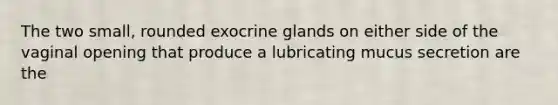 The two small, rounded exocrine glands on either side of the vaginal opening that produce a lubricating mucus secretion are the