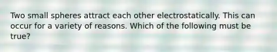 Two small spheres attract each other electrostatically. This can occur for a variety of reasons. Which of the following must be true?