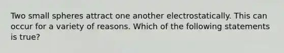 Two small spheres attract one another electrostatically. This can occur for a variety of reasons. Which of the following statements is true?