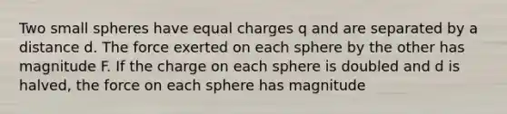 Two small spheres have equal charges q and are separated by a distance d. The force exerted on each sphere by the other has magnitude F. If the charge on each sphere is doubled and d is halved, the force on each sphere has magnitude