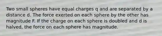 Two small spheres have equal charges q and are separated by a distance d. The force exerted on each sphere by the other has magnitude F. If the charge on each sphere is doubled and d is halved, the force on each sphere has magnitude.