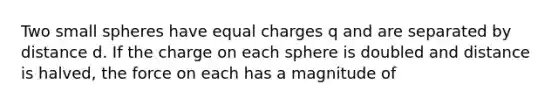 Two small spheres have equal charges q and are separated by distance d. If the charge on each sphere is doubled and distance is halved, the force on each has a magnitude of