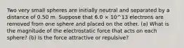 Two very small spheres are initially neutral and separated by a distance of 0.50 m. Suppose that 6.0 × 10^13 electrons are removed from one sphere and placed on the other. (a) What is the magnitude of the electrostatic force that acts on each sphere? (b) Is the force attractive or repulsive?