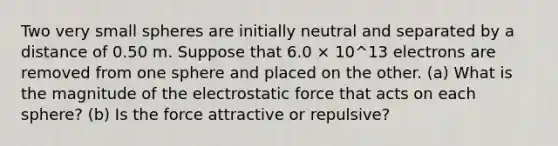 Two very small spheres are initially neutral and separated by a distance of 0.50 m. Suppose that 6.0 × 10^13 electrons are removed from one sphere and placed on the other. (a) What is the magnitude of the electrostatic force that acts on each sphere? (b) Is the force attractive or repulsive?