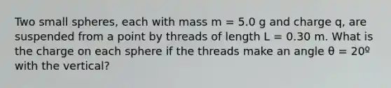 Two small spheres, each with mass m = 5.0 g and charge q, are suspended from a point by threads of length L = 0.30 m. What is the charge on each sphere if the threads make an angle θ = 20º with the vertical?