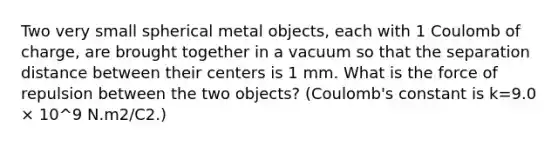 Two very small spherical metal objects, each with 1 Coulomb of charge, are brought together in a vacuum so that the separation distance between their centers is 1 mm. What is the force of repulsion between the two objects? (Coulomb's constant is k=9.0 × 10^9 N.m2/C2.)