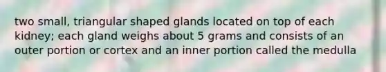 two small, triangular shaped glands located on top of each kidney; each gland weighs about 5 grams and consists of an outer portion or cortex and an inner portion called the medulla