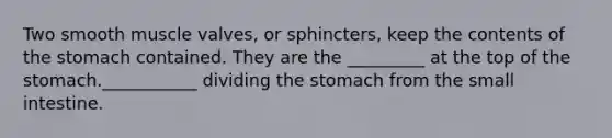 Two smooth muscle valves, or sphincters, keep the contents of the stomach contained. They are the _________ at the top of the stomach.___________ dividing the stomach from the small intestine.