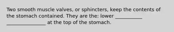 Two smooth muscle valves, or sphincters, keep the contents of the stomach contained. They are the: lower ___________ ________________ at the top of the stomach.