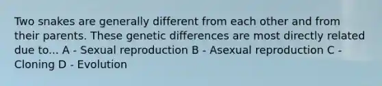 Two snakes are generally different from each other and from their parents. These genetic differences are most directly related due to... A - Sexual reproduction B - Asexual reproduction C - Cloning D - Evolution