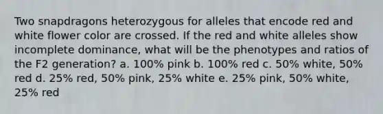 Two snapdragons heterozygous for alleles that encode red and white flower color are crossed. If the red and white alleles show incomplete dominance, what will be the phenotypes and ratios of the F2 generation? a. 100% pink b. 100% red c. 50% white, 50% red d. 25% red, 50% pink, 25% white e. 25% pink, 50% white, 25% red