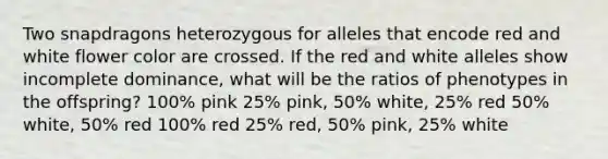 Two snapdragons heterozygous for alleles that encode red and white flower color are crossed. If the red and white alleles show incomplete dominance, what will be the ratios of phenotypes in the offspring?​ ​100% pink 25% pink, 50% white, 25% red​ 50% white, 50% red​ 100% red​ 25% red, 50% pink, 25% white