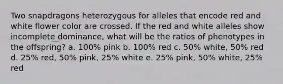 Two snapdragons heterozygous for alleles that encode red and white flower color are crossed. If the red and white alleles show incomplete dominance, what will be the ratios of phenotypes in the offspring? a. 100% pink b. 100% red c. 50% white, 50% red d. 25% red, 50% pink, 25% white e. 25% pink, 50% white, 25% red