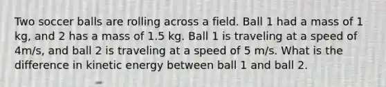 Two soccer balls are rolling across a field. Ball 1 had a mass of 1 kg, and 2 has a mass of 1.5 kg. Ball 1 is traveling at a speed of 4m/s, and ball 2 is traveling at a speed of 5 m/s. What is the difference in kinetic energy between ball 1 and ball 2.