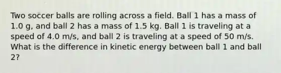 Two soccer balls are rolling across a field. Ball 1 has a mass of 1.0 g, and ball 2 has a mass of 1.5 kg. Ball 1 is traveling at a speed of 4.0 m/s, and ball 2 is traveling at a speed of 50 m/s. What is the difference in kinetic energy between ball 1 and ball 2?