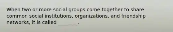 When two or more <a href='https://www.questionai.com/knowledge/ktC4lbKwl5-social-groups' class='anchor-knowledge'>social groups</a> come together to share common social institutions, organizations, and friendship networks, it is called ________.