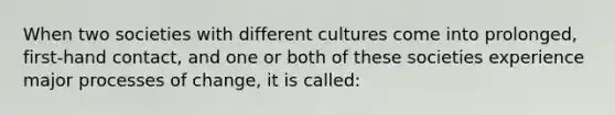 When two societies with different cultures come into prolonged, first-hand contact, and one or both of these societies experience major processes of change, it is called: