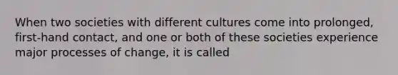 When two societies with different cultures come into prolonged, first-hand contact, and one or both of these societies experience major processes of change, it is called