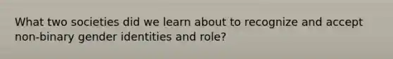 What two societies did we learn about to recognize and accept non-binary gender identities and role?