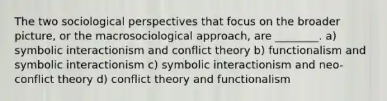 The two sociological perspectives that focus on the broader picture, or the macrosociological approach, are ________. a) symbolic interactionism and conflict theory b) functionalism and symbolic interactionism c) symbolic interactionism and neo-conflict theory d) conflict theory and functionalism