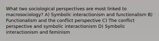 What two sociological perspectives are most linked to macrosociology? A) Symbolic interactionism and functionalism B) Functionalism and the conflict perspective C) The conflict perspective and symbolic interactionism D) Symbolic interactionism and feminism