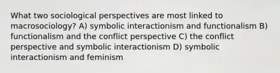 What two sociological perspectives are most linked to macrosociology? A) symbolic interactionism and functionalism B) functionalism and the conflict perspective C) the conflict perspective and symbolic interactionism D) symbolic interactionism and feminism