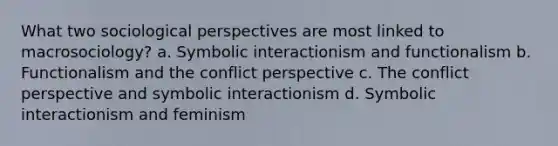 What two sociological perspectives are most linked to macrosociology? a. Symbolic interactionism and functionalism b. Functionalism and the conflict perspective c. The conflict perspective and symbolic interactionism d. Symbolic interactionism and feminism