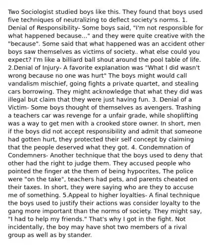 Two Sociologist studied boys like this. They found that boys used five techniques of neutralizing to deflect society's norms. 1. Denial of Responsibility- Some boys said, "I'm not responsible for what happened because..." and they were quite creative with the "because". Some said that what happened was an accident other boys saw themselves as victims of society.. what else could you expect? I'm like a billiard ball shout around the pool table of life. 2.Denial of Injury- A favorite explanation was "What I did wasn't wrong because no one was hurt" The boys might would call vandalism mischief, going fights a private quartet, and stealing cars borrowing. They might acknowledge that what they did was illegal but claim that they were just having fun. 3. Denial of a Victim- Some boys thought of themselves as avengers. Trashing a teachers car was revenge for a unfair grade, while shoplifting was a way to get men with a crooked store owner. In short, men if the boys did not accept responsibility and admit that someone had gotten hurt, they protected their self concept by claiming that the people deserved what they got. 4. Condemnation of Condemners- Another technique that the boys used to deny that other had the right to judge them. They accused people who pointed the finger at the them of being hypocrites, The police were "on the take", teachers had pets, and parents cheated on their taxes. In short, they were saying who are they to accuse me of something. 5.Appeal to higher loyalties- A final technique the boys used to justify their actions was consider loyalty to the gang more important than the norms of society. They might say, "I had to help my friends." That's why I got in the fight. Not incidentally, the boy may have shot two members of a rival group as well as by stander.