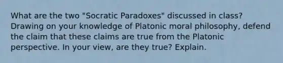 What are the two "Socratic Paradoxes" discussed in class? Drawing on your knowledge of Platonic moral philosophy, defend the claim that these claims are true from the Platonic perspective. In your view, are they true? Explain.