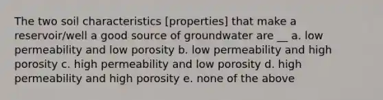 The two soil characteristics [properties] that make a reservoir/well a good source of groundwater are __ a. low permeability and low porosity b. low permeability and high porosity c. high permeability and low porosity d. high permeability and high porosity e. none of the above