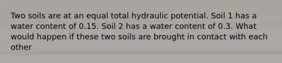 Two soils are at an equal total hydraulic potential. Soil 1 has a water content of 0.15. Soil 2 has a water content of 0.3. What would happen if these two soils are brought in contact with each other