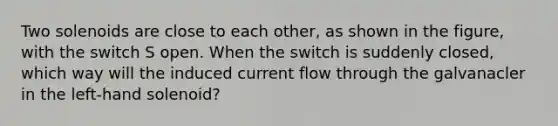 Two solenoids are close to each other, as shown in the figure, with the switch S open. When the switch is suddenly closed, which way will the induced current flow through the galvanacler in the left-hand solenoid?