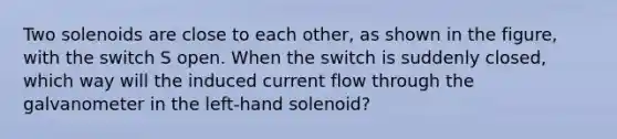 Two solenoids are close to each other, as shown in the figure, with the switch S open. When the switch is suddenly closed, which way will the induced current flow through the galvanometer in the left-hand solenoid?