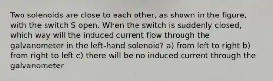 Two solenoids are close to each other, as shown in the figure, with the switch S open. When the switch is suddenly closed, which way will the induced current flow through the galvanometer in the left-hand solenoid? a) from left to right b) from right to left c) there will be no induced current through the galvanometer