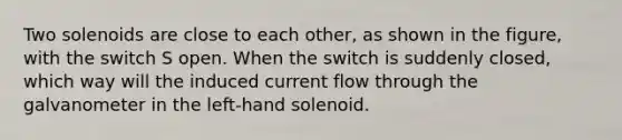 Two solenoids are close to each other, as shown in the figure, with the switch S open. When the switch is suddenly closed, which way will the induced current flow through the galvanometer in the left-hand solenoid.