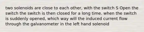 two solenoids are close to each other, with the switch S Open the switch the switch is then closed for a long time. when the switch is suddenly opened, which way will the induced current flow through the galvanometer in the left hand solenoid