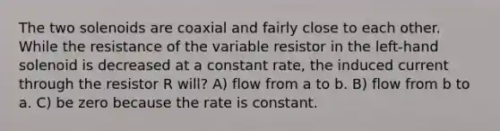 The two solenoids are coaxial and fairly close to each other. While the resistance of the variable resistor in the left-hand solenoid is decreased at a constant rate, the induced current through the resistor R will? A) flow from a to b. B) flow from b to a. C) be zero because the rate is constant.