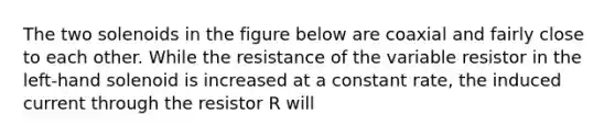 The two solenoids in the figure below are coaxial and fairly close to each other. While the resistance of the variable resistor in the left-hand solenoid is increased at a constant rate, the induced current through the resistor R will