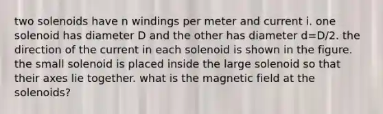 two solenoids have n windings per meter and current i. one solenoid has diameter D and the other has diameter d=D/2. the direction of the current in each solenoid is shown in the figure. the small solenoid is placed inside the large solenoid so that their axes lie together. what is the magnetic field at the solenoids?