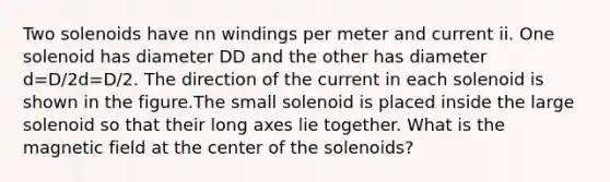 Two solenoids have nn windings per meter and current ii. One solenoid has diameter DD and the other has diameter d=D/2d=D/2. The direction of the current in each solenoid is shown in the figure.The small solenoid is placed inside the large solenoid so that their long axes lie together. What is the magnetic field at the center of the solenoids?